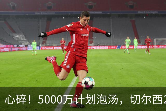 心碎！5000万计划泡汤，切尔西24小时截胡新星，国米马洛塔真束手无策？